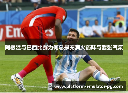 阿根廷与巴西比赛为何总是充满火药味与紧张气氛