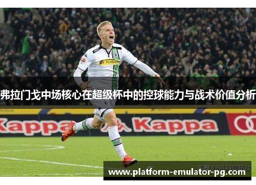 弗拉门戈中场核心在超级杯中的控球能力与战术价值分析
