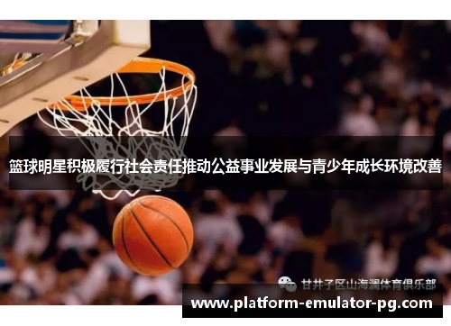 篮球明星积极履行社会责任推动公益事业发展与青少年成长环境改善