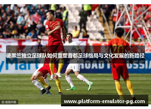 德黑兰独立足球队如何重塑首都足球格局与文化发展的新路径