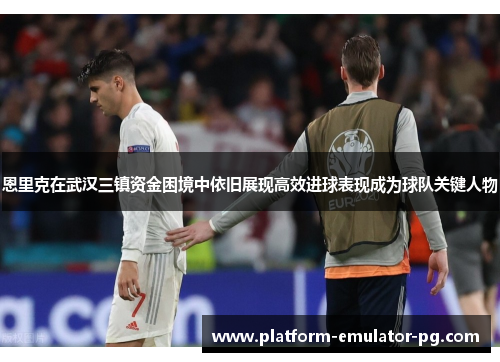 恩里克在武汉三镇资金困境中依旧展现高效进球表现成为球队关键人物