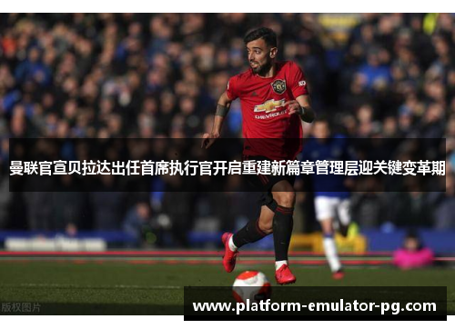 曼联官宣贝拉达出任首席执行官开启重建新篇章管理层迎关键变革期