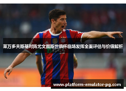 莱万多夫斯基对阵尤文图斯世俱杯临场发挥全面评估与价值解析